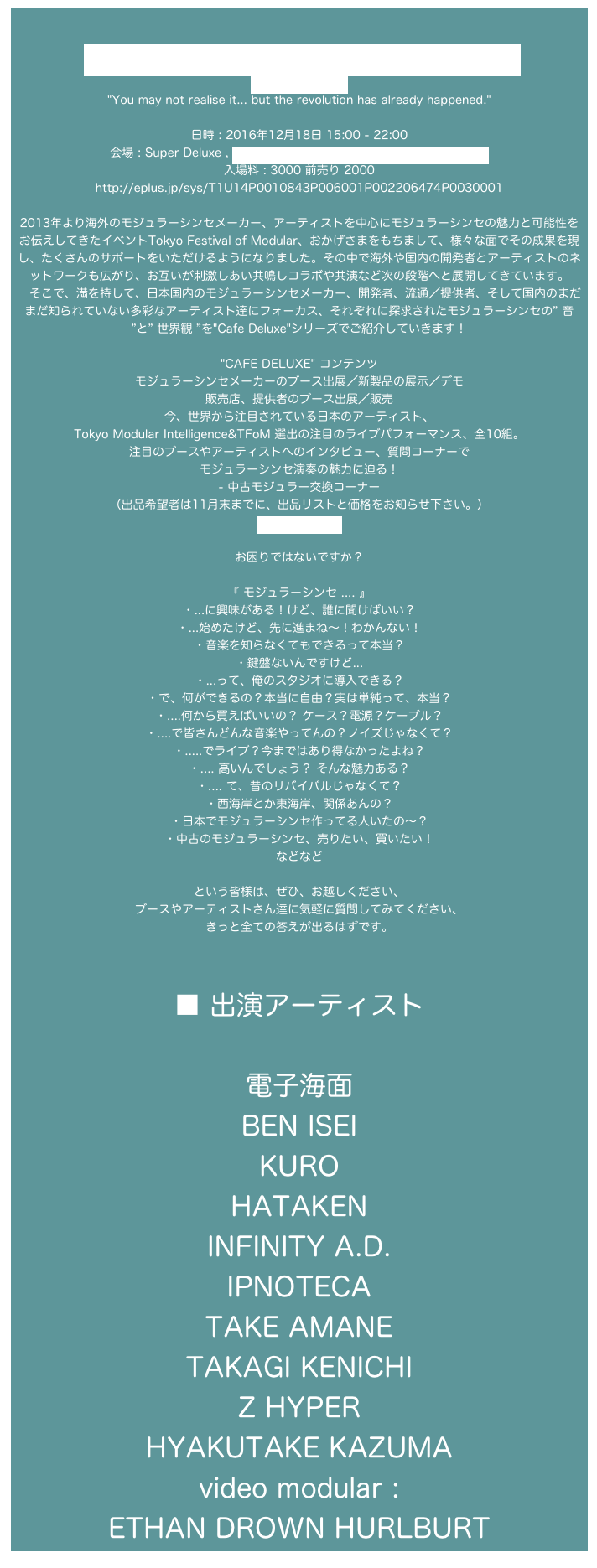 
Tokyo Festival of Modular ” Cafe Deluxe ”
http://tfom.info/
"You may not realise it... but the revolution has already happened."

日時 : 2016年12月18日 15:00 - 22:00
会場 : Super Deluxe , https://www.super-deluxe.com/room/4202/
入場料 : 3000 前売り 2000
http://eplus.jp/sys/T1U14P0010843P006001P002206474P0030001

2013年より海外のモジュラーシンセメーカー、アーティストを中心にモジュラーシンセの魅力と可能性をお伝えしてきたイベントTokyo Festival of Modular、おかげさまをもちまして、様々な面でその成果を現し、たくさんのサポートをいただけるようになりました。その中で海外や国内の開発者とアーティストのネットワークも広がり、お互いが刺激しあい共鳴しコラボや共演など次の段階へと展開してきています。
　そこで、満を持して、日本国内のモジュラーシンセメーカー、開発者、流通／提供者、そして国内のまだまだ知られていない多彩なアーティスト達にフォーカス、それぞれに探求されたモジュラーシンセの” 音 ”と” 世界観 ”を"Cafe Deluxe"シリーズでご紹介していきます！

"CAFE DELUXE" コンテンツ
モジュラーシンセメーカーのブース出展／新製品の展示／デモ
販売店、提供者のブース出展／販売
今、世界から注目されている日本のアーティスト、 Tokyo Modular Intelligence&TFoM 選出の注目のライブパフォーマンス、全10組。
注目のブースやアーティストへのインタビュー、質問コーナーで
モジュラーシンセ演奏の魅力に迫る！
- 中古モジュラー交換コーナー
（出品希望者は11月末までに、出品リストと価格をお知らせ下さい。）
info@tfom.info

お困りではないですか？

『 モジュラーシンセ .... 』
・...に興味がある！けど、誰に聞けばいい？
・...始めたけど、先に進まね〜！わかんない！
・音楽を知らなくてもできるって本当？
・鍵盤ないんですけど...
・...って、俺のスタジオに導入できる？
・で、何ができるの？本当に自由？実は単純って、本当？
・....何から買えばいいの？ ケース？電源？ケーブル？
・....で皆さんどんな音楽やってんの？ノイズじゃなくて？
・.....でライブ？今まではあり得なかったよね？
・.... 高いんでしょう？ そんな魅力ある？
・.... て、昔のリバイバルじゃなくて？
・西海岸とか東海岸、関係あんの？
・日本でモジュラーシンセ作ってる人いたの〜？
・中古のモジュラーシンセ、売りたい、買いたい！
などなど

という皆様は、ぜひ、お越しください、
ブースやアーティストさん達に気軽に質問してみてください、
きっと全ての答えが出るはずです。



■ 出演アーティスト

電子海面
BEN ISEI
KURO
HATAKEN
INFINITY A.D.
IPNOTECA
TAKE AMANE
TAKAGI KENICHI
Z HYPER
HYAKUTAKE KAZUMA
video modular :  ETHAN DROWN HURLBURT
